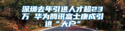 深圳去年引进人才超23万 华为腾讯富士康成引进“大户”