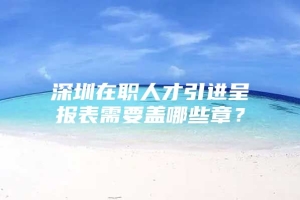 深圳在职人才引进呈报表需要盖哪些章？