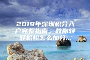 2019年深圳积分入户完整指南，教你轻轻松松怎么加分...