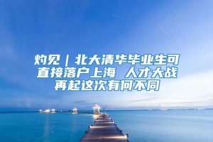 灼见｜北大清华毕业生可直接落户上海 人才大战再起这次有何不同