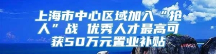 上海市中心区域加入“抢人”战 优秀人才最高可获50万元置业补贴