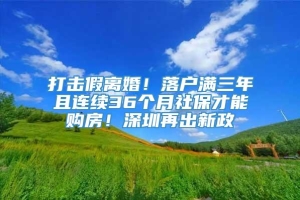 打击假离婚！落户满三年且连续36个月社保才能购房！深圳再出新政