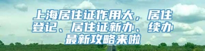 上海居住证作用大，居住登记、居住证新办、续办最新攻略来啦