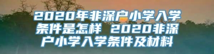 2020年非深户小学入学条件是怎样 2020非深户小学入学条件及材料