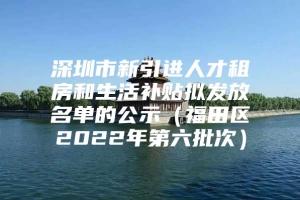 深圳市新引进人才租房和生活补贴拟发放名单的公示（福田区2022年第六批次）