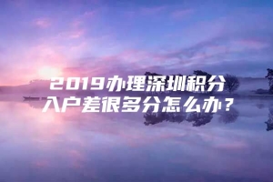 2019办理深圳积分入户差很多分怎么办？