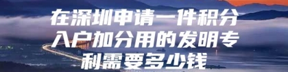 在深圳申请一件积分入户加分用的发明专利需要多少钱