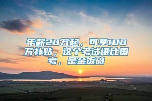 年薪20万起，可享100万补贴，这个考试堪比国考，是金饭碗