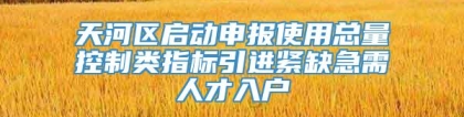 天河区启动申报使用总量控制类指标引进紧缺急需人才入户