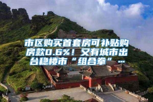 市区购买首套房可补贴购房款0.6%！又有城市出台稳楼市“组合拳”…