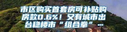 市区购买首套房可补贴购房款0.6%！又有城市出台稳楼市“组合拳”…