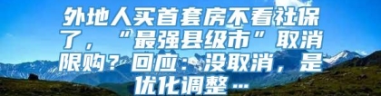 外地人买首套房不看社保了，“最强县级市”取消限购？回应：没取消，是优化调整…