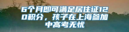 6个月即可满足居住证120积分，孩子在上海参加中高考无忧