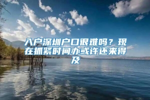 入户深圳户口很难吗？现在抓紧时间办或许还来得及