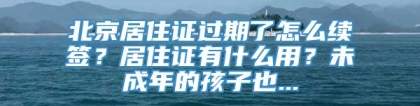 北京居住证过期了怎么续签？居住证有什么用？未成年的孩子也...