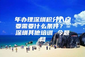 年办理深圳积分入户要需要什么条件？ 深圳其他培训 今题网