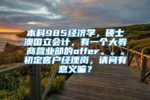 本科985经济学，硕士澳国立会计，有一个大券商营业部的offer。。。初定客户经理岗，请问有意义嘛？