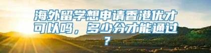 海外留学想申请香港优才可以吗，多少分才能通过？