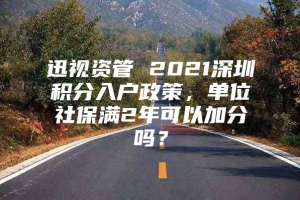 迅视资管 2021深圳积分入户政策，单位社保满2年可以加分吗？