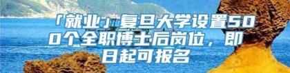 「就业」复旦大学设置500个全职博士后岗位，即日起可报名