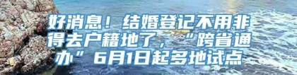 好消息！结婚登记不用非得去户籍地了，“跨省通办”6月1日起多地试点