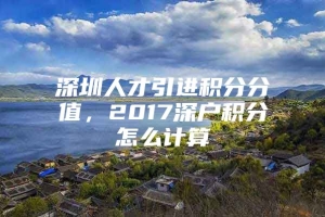 深圳人才引进积分分值，2017深户积分怎么计算