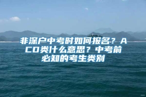 非深户中考时如何报名？ACD类什么意思？中考前必知的考生类别