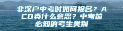 非深户中考时如何报名？ACD类什么意思？中考前必知的考生类别