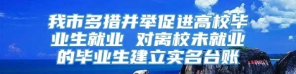 我市多措并举促进高校毕业生就业 对离校未就业的毕业生建立实名台账