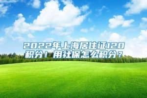 2022年上海居住证120积分！用社保怎么积分？