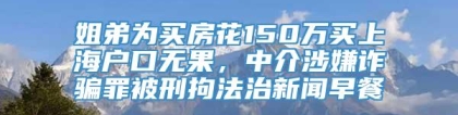 姐弟为买房花150万买上海户口无果，中介涉嫌诈骗罪被刑拘法治新闻早餐