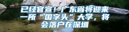 已经官宣！广东省将迎来一所“国字头”大学，将会落户在深圳