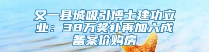 又一县城吸引博士建功立业：38万奖补再加六成备案价购房