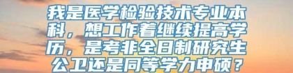 我是医学检验技术专业本科，想工作着继续提高学历，是考非全日制研究生公卫还是同等学力申硕？