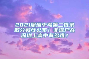 2021深圳中考第二批录取分数线公布！非深户在深圳上高中有多难？