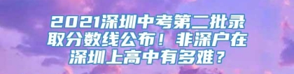 2021深圳中考第二批录取分数线公布！非深户在深圳上高中有多难？