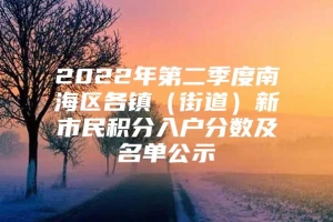 2022年第二季度南海区各镇（街道）新市民积分入户分数及名单公示