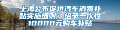 上海公布促进汽车消费补贴实施细则：给予一次性10000元购车补贴