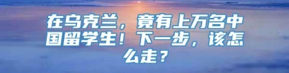 在乌克兰，竟有上万名中国留学生！下一步，该怎么走？