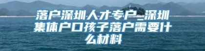 落户深圳人才专户_深圳集体户口孩子落户需要什么材料