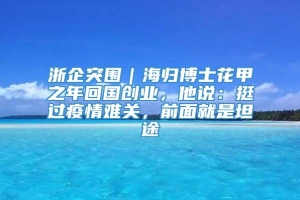 浙企突围｜海归博士花甲之年回国创业，他说：挺过疫情难关，前面就是坦途