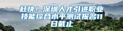 赶快！深圳人才引进职业技能综合水平测试报名11日截止