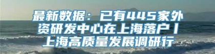 最新数据：已有445家外资研发中心在上海落户丨上海高质量发展调研行