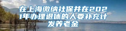 在上海缴纳社保并在2021年办理退休的人要补充计发养老金