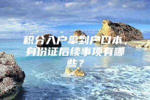 积分入户拿到户口本，身份证后续事项有哪些？