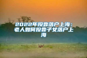 2022年投靠落户上海：老人如何投靠子女落户上海