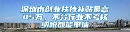 深圳市创业扶持补贴最高45万，不分行业不考核纳税都能申请