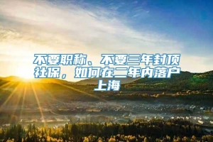 不要职称、不要三年封顶社保，如何在二年内落户上海