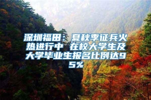 深圳福田：夏秋季征兵火热进行中 在校大学生及大学毕业生报名比例达95%