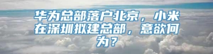 华为总部落户北京，小米在深圳拟建总部，意欲何为？